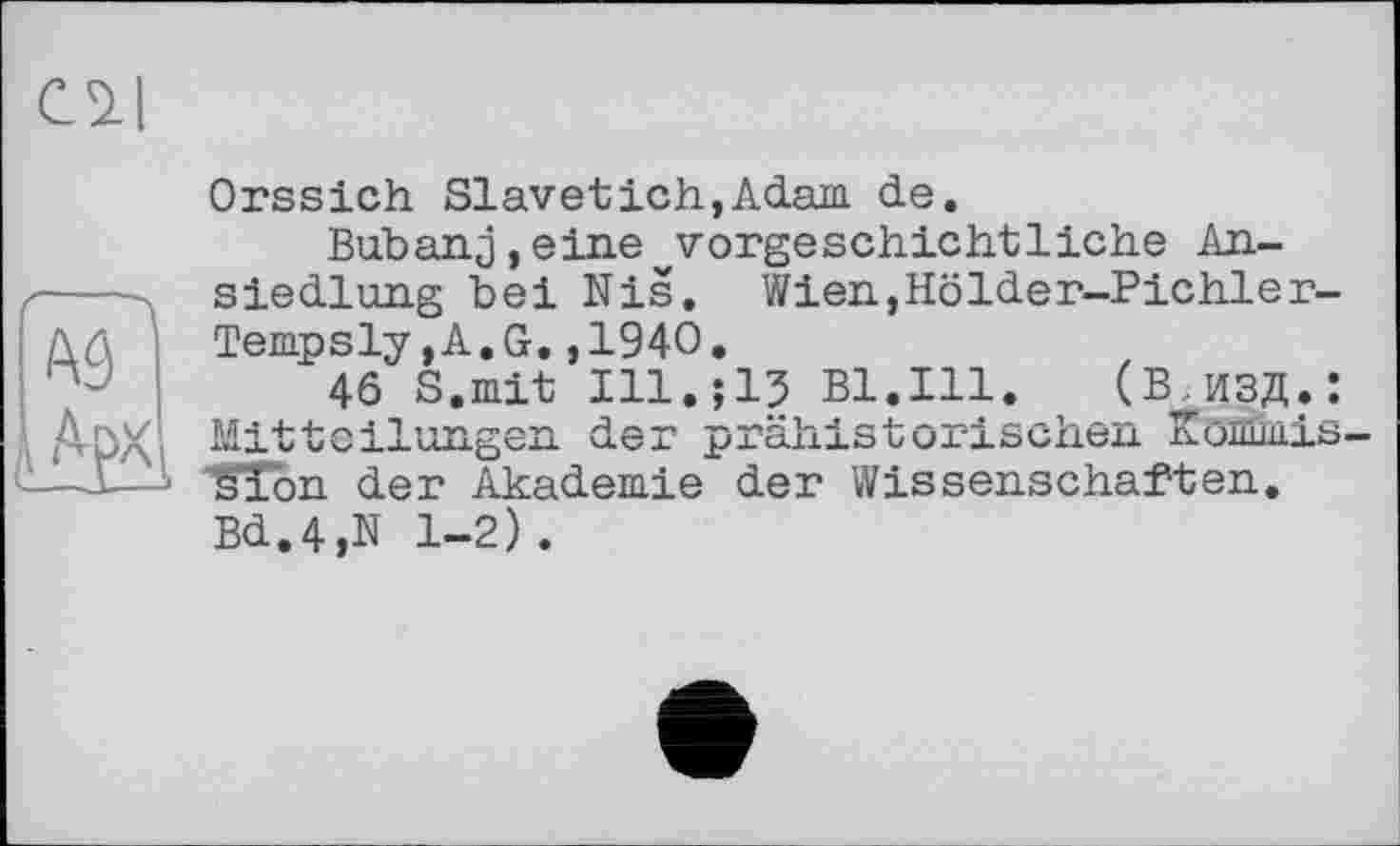 ﻿С 2-І
А9 А
і АуХ^
Orssich Slavetich,Adam de.
Bubanj,eine vorgeschichtliche Ansiedlung bei Nis. Wien,Hölder-Pichler-Tempsly,A.G.,1940.
46 S.mit Ill.;15 Bl.Ill. (В,ИЗД.: Mitteilungen der prähistorischen Kommis-sion der Akademie der Wissenschaften. Bd.4,N 1-2).